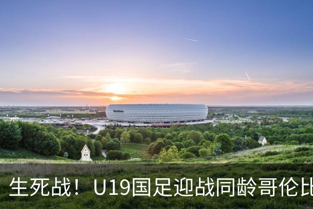 生死战！U19国足迎战同龄哥伦比亚，大连双星能否首发破进攻哑火困境